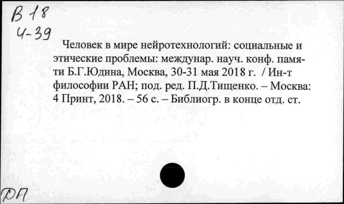 ﻿в и
7-35
Человек в мире нейротехнологий: социальные и этические проблемы: междунар. науч. конф, памяти Б.Г.Юдина, Москва, 30-31 мая 2018 г. / Ин-т философии РАН; под. ред. П.Д.Тищенко. - Москва: 4 Принт, 2018. - 56 с. - Библиогр. в конце отд. ст.